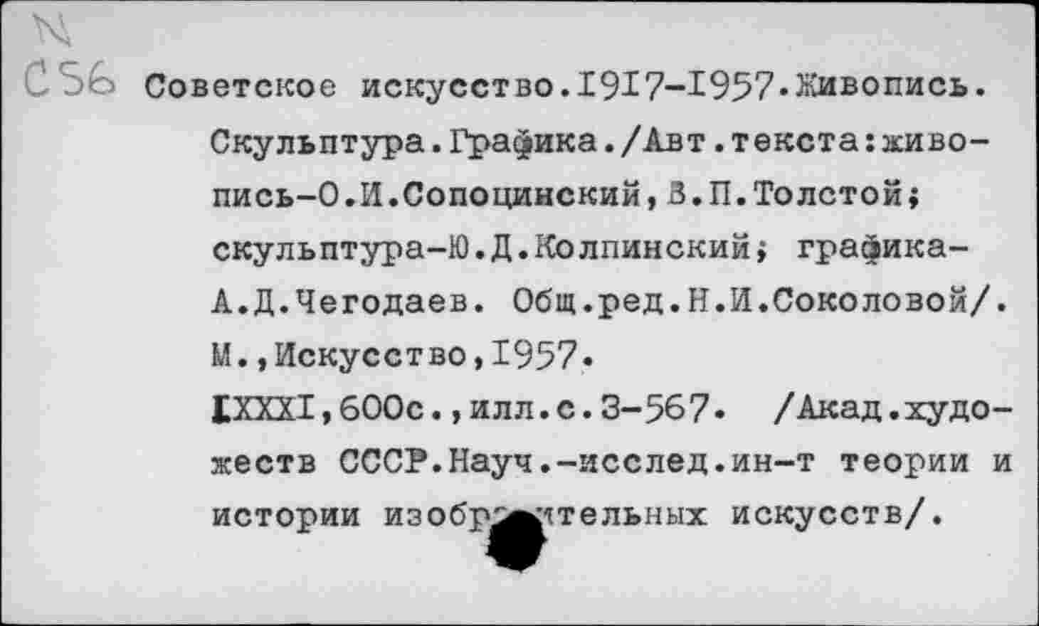 ﻿СЗо Советское искусство. 1917-1957«Живопись.
Скульптура.Графика./Авт.текста:живо-пись-О.И.Сопоцинский,В. П. Толсто^ скульптура-Ю.Д.Колпинский > графика-А.Д.Чегодаев. Общ.ред.Н.И.Соколовой/.
М.,Искусство,1957«
1ХХХ1,600с.,илл.с.3-567« /Акад.художеств СССР.Науч.-исслед.ин-т теории и истории изобр^^ятельных искусств/.